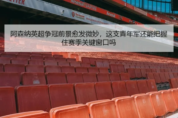 阿森纳英超争冠前景愈发微妙，这支青年军还能把握住赛季关键窗口吗